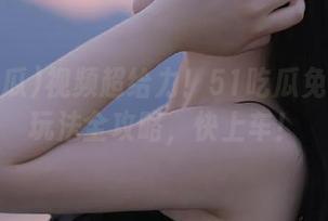 视频超给力！51吃瓜免费吃瓜玩法全攻略，快上车！