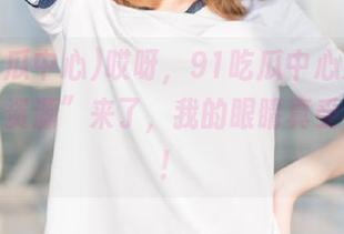 哎呀，91吃瓜中心又又又放出“资源”来了，我的眼睛真受不了啊！