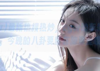 最新热搜热炒，cgw的车轮猛转，今晚的八卦要留在脑海里哦