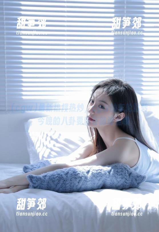 最新热搜热炒，cgw的车轮猛转，今晚的八卦要留在脑海里哦