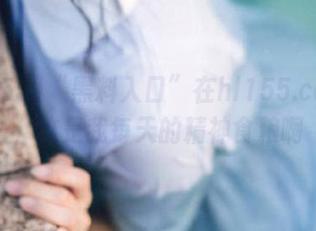 “黑料入口”在hl155.ccm里，这是我每天的精神食粮啊